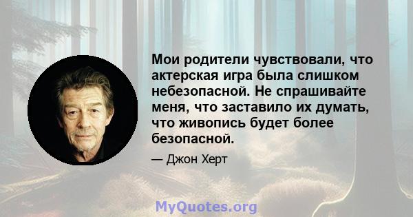 Мои родители чувствовали, что актерская игра была слишком небезопасной. Не спрашивайте меня, что заставило их думать, что живопись будет более безопасной.