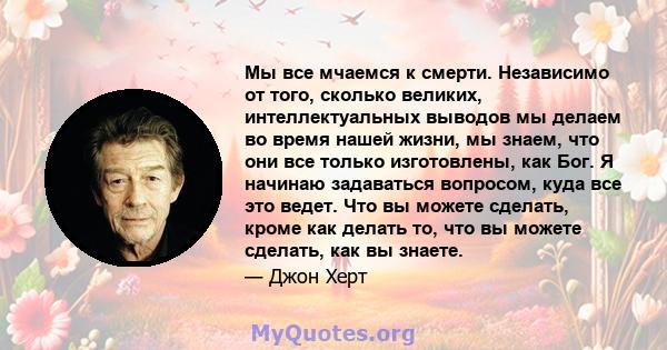 Мы все мчаемся к смерти. Независимо от того, сколько великих, интеллектуальных выводов мы делаем во время нашей жизни, мы знаем, что они все только изготовлены, как Бог. Я начинаю задаваться вопросом, куда все это