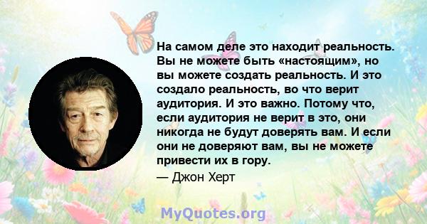 На самом деле это находит реальность. Вы не можете быть «настоящим», но вы можете создать реальность. И это создало реальность, во что верит аудитория. И это важно. Потому что, если аудитория не верит в это, они никогда 