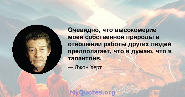 Очевидно, что высокомерие моей собственной природы в отношении работы других людей предполагает, что я думаю, что я талантлив.