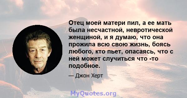 Отец моей матери пил, а ее мать была несчастной, невротической женщиной, и я думаю, что она прожила всю свою жизнь, боясь любого, кто пьет, опасаясь, что с ней может случиться что -то подобное.