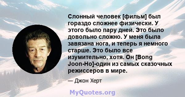 Слонный человек [фильм] был гораздо сложнее физически. У этого было пару дней. Это было довольно сложно. У меня была завязана нога, и теперь я немного старше. Это было все изумительно, хотя. Он [Bong Joon-Ho]-один из