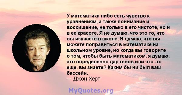 У математика либо есть чувство к уравнениям, а также понимание и восхищение, не только в его чистоте, но и в ее красоте. Я не думаю, что это то, что вы изучаете в школе. Я думаю, что вы можете поправиться в математике