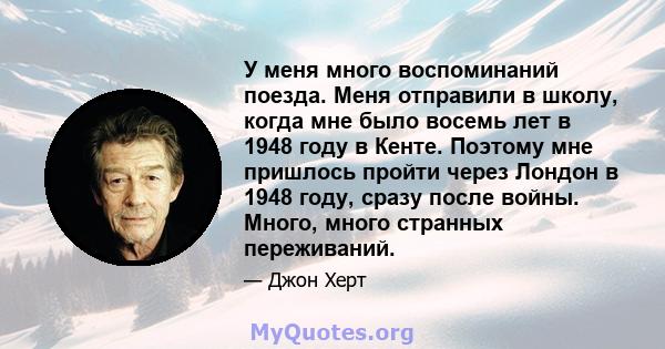 У меня много воспоминаний поезда. Меня отправили в школу, когда мне было восемь лет в 1948 году в Кенте. Поэтому мне пришлось пройти через Лондон в 1948 году, сразу после войны. Много, много странных переживаний.