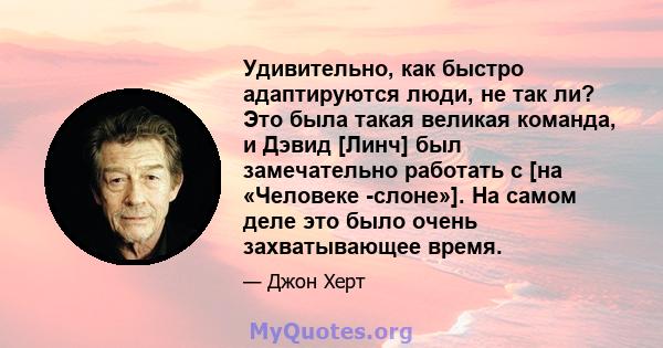 Удивительно, как быстро адаптируются люди, не так ли? Это была такая великая команда, и Дэвид [Линч] был замечательно работать с [на «Человеке -слоне»]. На самом деле это было очень захватывающее время.