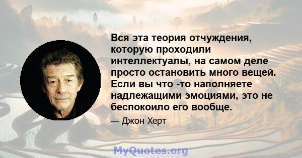 Вся эта теория отчуждения, которую проходили интеллектуалы, на самом деле просто остановить много вещей. Если вы что -то наполняете надлежащими эмоциями, это не беспокоило его вообще.