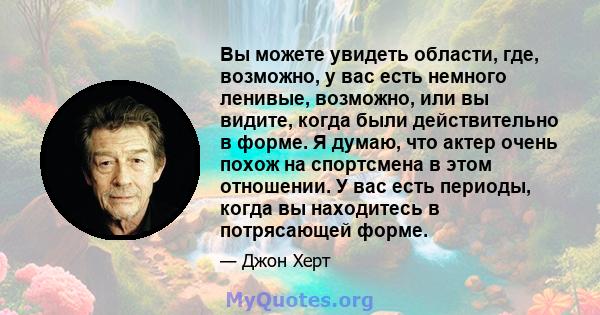 Вы можете увидеть области, где, возможно, у вас есть немного ленивые, возможно, или вы видите, когда были действительно в форме. Я думаю, что актер очень похож на спортсмена в этом отношении. У вас есть периоды, когда