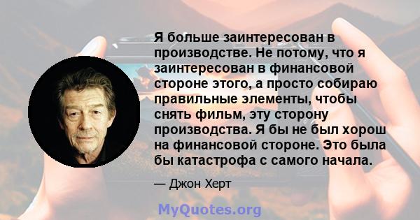 Я больше заинтересован в производстве. Не потому, что я заинтересован в финансовой стороне этого, а просто собираю правильные элементы, чтобы снять фильм, эту сторону производства. Я бы не был хорош на финансовой