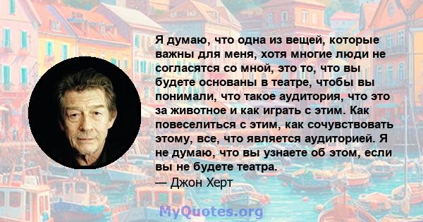 Я думаю, что одна из вещей, которые важны для меня, хотя многие люди не согласятся со мной, это то, что вы будете основаны в театре, чтобы вы понимали, что такое аудитория, что это за животное и как играть с этим. Как