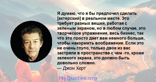 Я думаю, что я бы предпочел сделать [актерский] в реальном месте. Это требует разных вещей, работая с зеленым экраном, но в любом случае, это творческое упражнение, весь бизнес, так что это просто дает вам немного