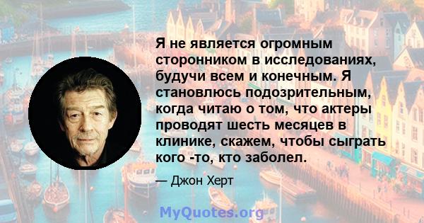 Я не является огромным сторонником в исследованиях, будучи всем и конечным. Я становлюсь подозрительным, когда читаю о том, что актеры проводят шесть месяцев в клинике, скажем, чтобы сыграть кого -то, кто заболел.