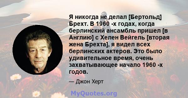 Я никогда не делал [Бертольд] Брехт. В 1960 -х годах, когда берлинский ансамбль пришел [в Англию] с Хелен Вейгель [вторая жена Брехта], я видел всех берлинских актеров. Это было удивительное время, очень захватывающее