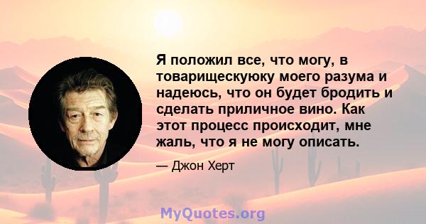 Я положил все, что могу, в товарищескуюку моего разума и надеюсь, что он будет бродить и сделать приличное вино. Как этот процесс происходит, мне жаль, что я не могу описать.