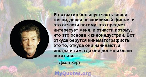 Я потратил большую часть своей жизни, делая независимый фильм, и это отчасти потому, что предмет интересует меня, и отчасти потому, что это основа к киноиндустрии. Вот откуда берутся кинематографисты, это то, откуда они 