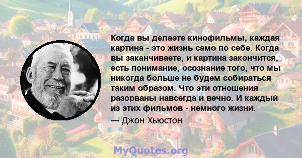 Когда вы делаете кинофильмы, каждая картина - это жизнь само по себе. Когда вы заканчиваете, и картина закончится, есть понимание, осознание того, что мы никогда больше не будем собираться таким образом. Что эти