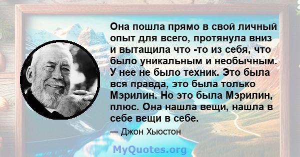 Она пошла прямо в свой личный опыт для всего, протянула вниз и вытащила что -то из себя, что было уникальным и необычным. У нее не было техник. Это была вся правда, это была только Мэрилин. Но это была Мэрилин, плюс.