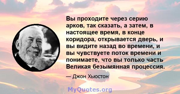 Вы проходите через серию арков, так сказать, а затем, в настоящее время, в конце коридора, открывается дверь, и вы видите назад во времени, и вы чувствуете поток времени и понимаете, что вы только часть Великая