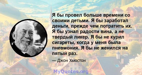 Я бы провел больше времени со своими детьми. Я бы заработал деньги, прежде чем потратить их. Я бы узнал радости вина, а не твердый ликер. Я бы не курил сигареты, когда у меня была пневмония. Я бы не женился на пятый раз.