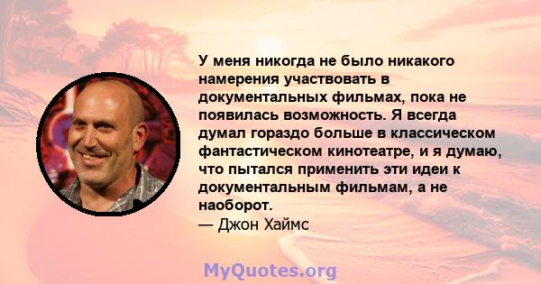 У меня никогда не было никакого намерения участвовать в документальных фильмах, пока не появилась возможность. Я всегда думал гораздо больше в классическом фантастическом кинотеатре, и я думаю, что пытался применить эти 