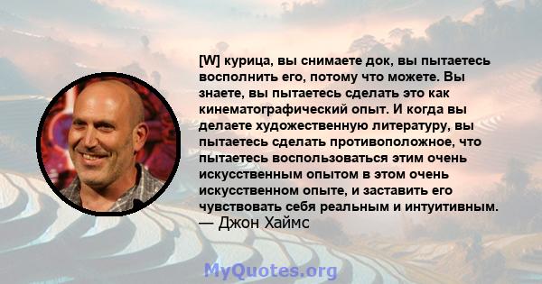 [W] курица, вы снимаете док, вы пытаетесь восполнить его, потому что можете. Вы знаете, вы пытаетесь сделать это как кинематографический опыт. И когда вы делаете художественную литературу, вы пытаетесь сделать