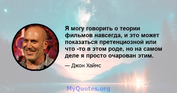 Я могу говорить о теории фильмов навсегда, и это может показаться претенциозной или что -то в этом роде, но на самом деле я просто очарован этим.