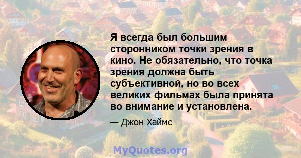 Я всегда был большим сторонником точки зрения в кино. Не обязательно, что точка зрения должна быть субъективной, но во всех великих фильмах была принята во внимание и установлена.