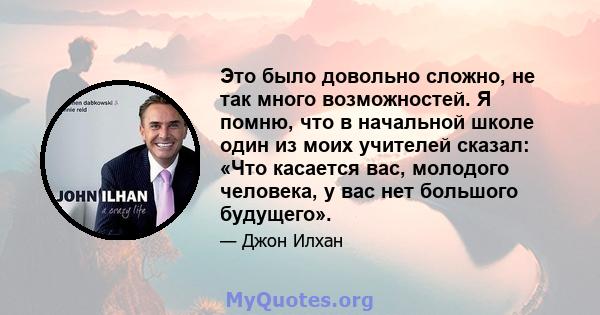 Это было довольно сложно, не так много возможностей. Я помню, что в начальной школе один из моих учителей сказал: «Что касается вас, молодого человека, у вас нет большого будущего».