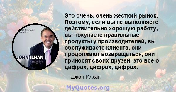 Это очень, очень жесткий рынок. Поэтому, если вы не выполняете действительно хорошую работу, вы покупаете правильные продукты у производителей, вы обслуживаете клиента, они продолжают возвращаться, они приносят своих