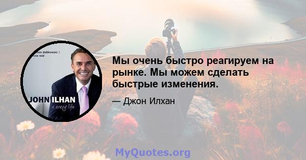 Мы очень быстро реагируем на рынке. Мы можем сделать быстрые изменения.