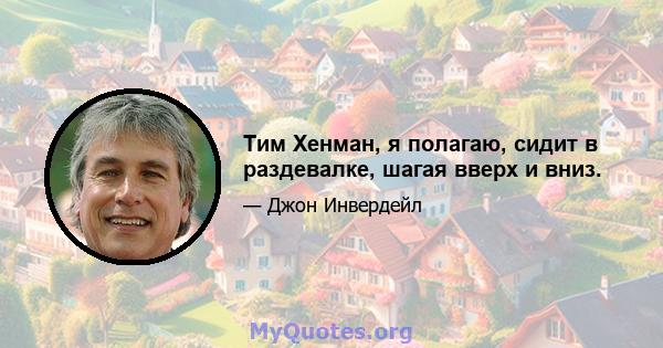 Тим Хенман, я полагаю, сидит в раздевалке, шагая вверх и вниз.