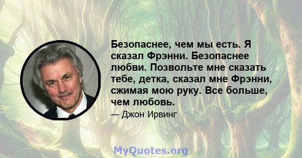 Безопаснее, чем мы есть. Я сказал Фрэнни. Безопаснее любви. Позвольте мне сказать тебе, детка, сказал мне Фрэнни, сжимая мою руку. Все больше, чем любовь.