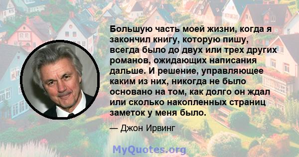 Большую часть моей жизни, когда я закончил книгу, которую пишу, всегда было до двух или трех других романов, ожидающих написания дальше. И решение, управляющее каким из них, никогда не было основано на том, как долго он 