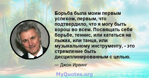 Борьба была моим первым успехом, первым, что подтвердило, что я могу быть хорош во всем. Посвящать себя борьбе, теннис, или кататься на лыжах, или танца, или музыкальному инструменту, - это стремление быть