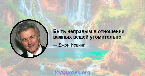 Быть неправым в отношении важных вещей утомительно.