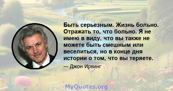 Быть серьезным. Жизнь больно. Отражать то, что больно. Я не имею в виду, что вы также не можете быть смешным или веселиться, но в конце дня истории о том, что вы теряете.