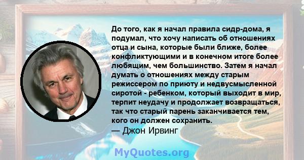 До того, как я начал правила сидр-дома, я подумал, что хочу написать об отношениях отца и сына, которые были ближе, более конфликтующими и в конечном итоге более любящим, чем большинство. Затем я начал думать о