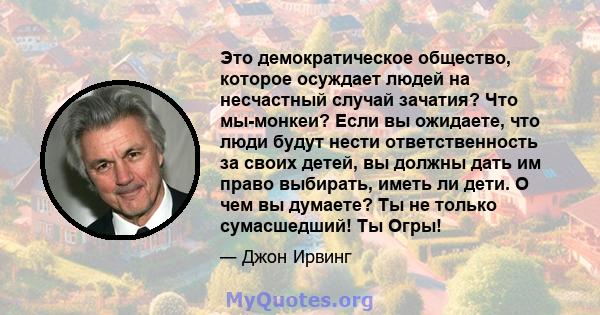 Это демократическое общество, которое осуждает людей на несчастный случай зачатия? Что мы-монкеи? Если вы ожидаете, что люди будут нести ответственность за своих детей, вы должны дать им право выбирать, иметь ли дети. О 