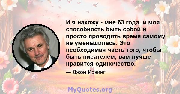 И я нахожу - мне 63 года, и моя способность быть собой и просто проводить время самому не уменьшилась. Это необходимая часть того, чтобы быть писателем, вам лучше нравится одиночество.