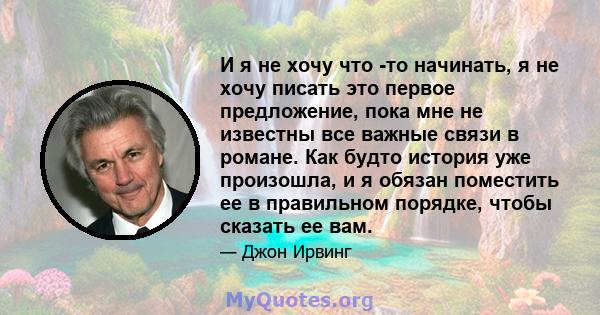 И я не хочу что -то начинать, я не хочу писать это первое предложение, пока мне не известны все важные связи в романе. Как будто история уже произошла, и я обязан поместить ее в правильном порядке, чтобы сказать ее вам.