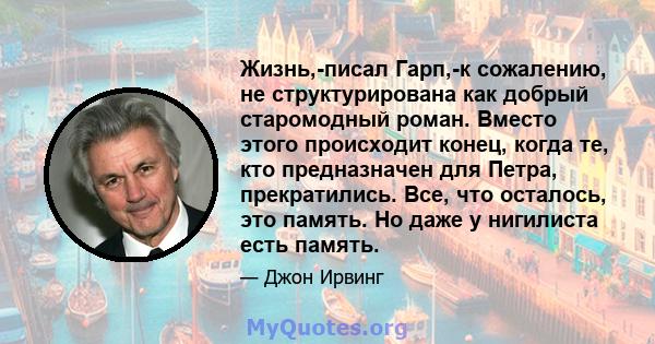 Жизнь,-писал Гарп,-к сожалению, не структурирована как добрый старомодный роман. Вместо этого происходит конец, когда те, кто предназначен для Петра, прекратились. Все, что осталось, это память. Но даже у нигилиста есть 