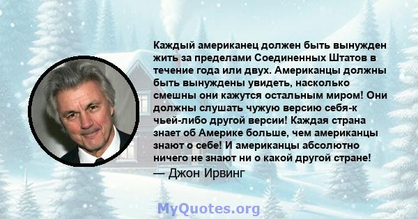 Каждый американец должен быть вынужден жить за пределами Соединенных Штатов в течение года или двух. Американцы должны быть вынуждены увидеть, насколько смешны они кажутся остальным миром! Они должны слушать чужую