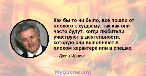 Как бы то ни было, все пошло от плохого к худшему, так как они часто будут, когда любители участвуют в деятельности, которую они выполняют в плохом характере или в спешке.