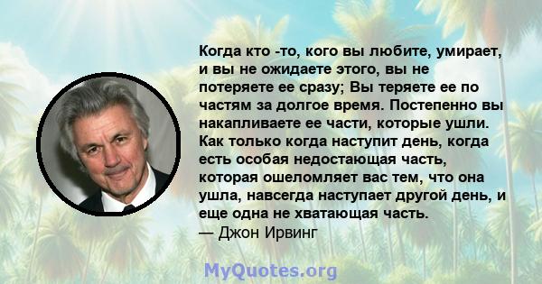 Когда кто -то, кого вы любите, умирает, и вы не ожидаете этого, вы не потеряете ее сразу; Вы теряете ее по частям за долгое время. Постепенно вы накапливаете ее части, которые ушли. Как только когда наступит день, когда 