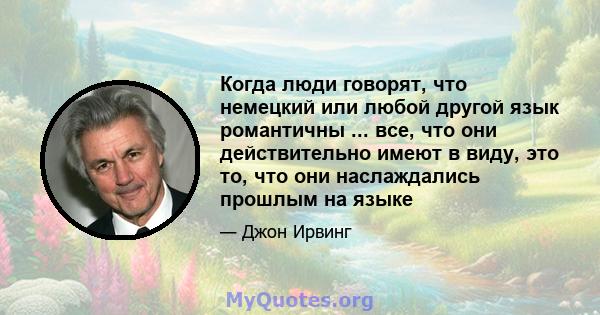 Когда люди говорят, что немецкий или любой другой язык романтичны ... все, что они действительно имеют в виду, это то, что они наслаждались прошлым на языке