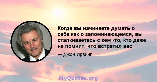 Когда вы начинаете думать о себе как о запоминающемся, вы сталкиваетесь с кем -то, кто даже не помнит, что встретил вас