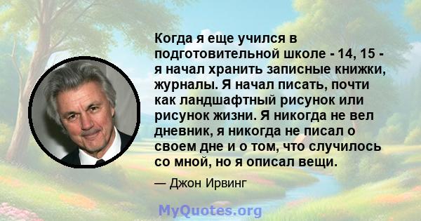 Когда я еще учился в подготовительной школе - 14, 15 - я начал хранить записные книжки, журналы. Я начал писать, почти как ландшафтный рисунок или рисунок жизни. Я никогда не вел дневник, я никогда не писал о своем дне