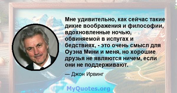 Мне удивительно, как сейчас такие дикие воображения и философии, вдохновленные ночью, обвиняемой в испугах и бедствиях, - это очень смысл для Оуэна Мини и меня, но хорошие друзья не являются ничем, если они не