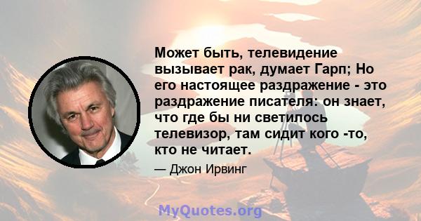 Может быть, телевидение вызывает рак, думает Гарп; Но его настоящее раздражение - это раздражение писателя: он знает, что где бы ни светилось телевизор, там сидит кого -то, кто не читает.