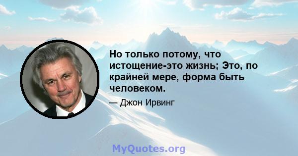 Но только потому, что истощение-это жизнь; Это, по крайней мере, форма быть человеком.