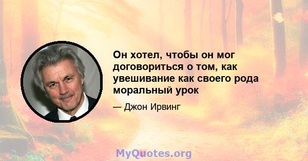 Он хотел, чтобы он мог договориться о том, как увешивание как своего рода моральный урок